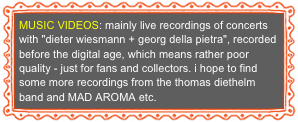 MUSIC VIDEOS: mainly live recordings of concerts with "dieter wiesmann + georg della pietra", recorded before the digital age, which means rather poor quality - just for fans and collectors. i hope to find some more recordings from the thomas diethelm band and MAD AROMA etc.