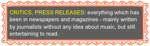 CRITICS, PRESS RELEASES: everything which has been in newspapers and magazines - mainly written by journalists without any idea about music, but still entertaining to read.